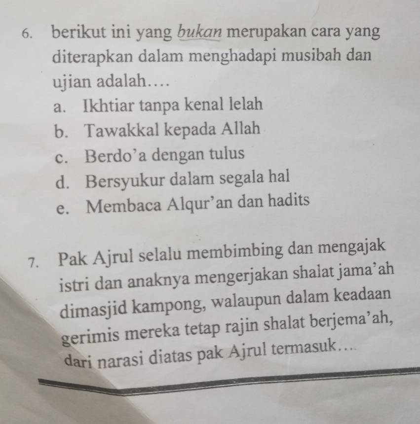 berikut ini yang bukan merupakan cara yang
diterapkan dalam menghadapi musibah dan
ujian adalah….
a. Ikhtiar tanpa kenal lelah
b. Tawakkal kepada Allah
c. Berdo’a dengan tulus
d. Bersyukur dalam segala hal
e. Membaca Alqur’an dan hadits
7. Pak Ajrul selalu membimbing dan mengajak
istri dan anaknya mengerjakan shalat jama’ah
dimasjid kampong, walaupun dalam keadaan
gerimis mereka tetap rajin shalat berjema’ah,
dari narasi diatas pak Ajrul termasuk....