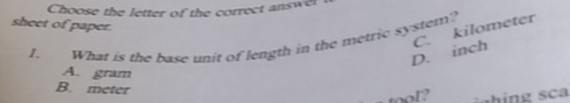 Choose the letter of the correct answel
sheet of paper.
D. inch C. kilometer
I. What is the base unit of length in the metric system?
A. gram
B. meter
tool? c