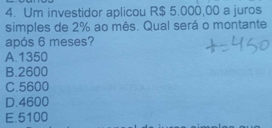 Um investidor aplicou R$ 5.000,00 a juros
simples de 2% ao mês. Qual será o montante
após 6 meses?
A. 1350
B. 2600
C. 5600
D. 4600
E. 5100