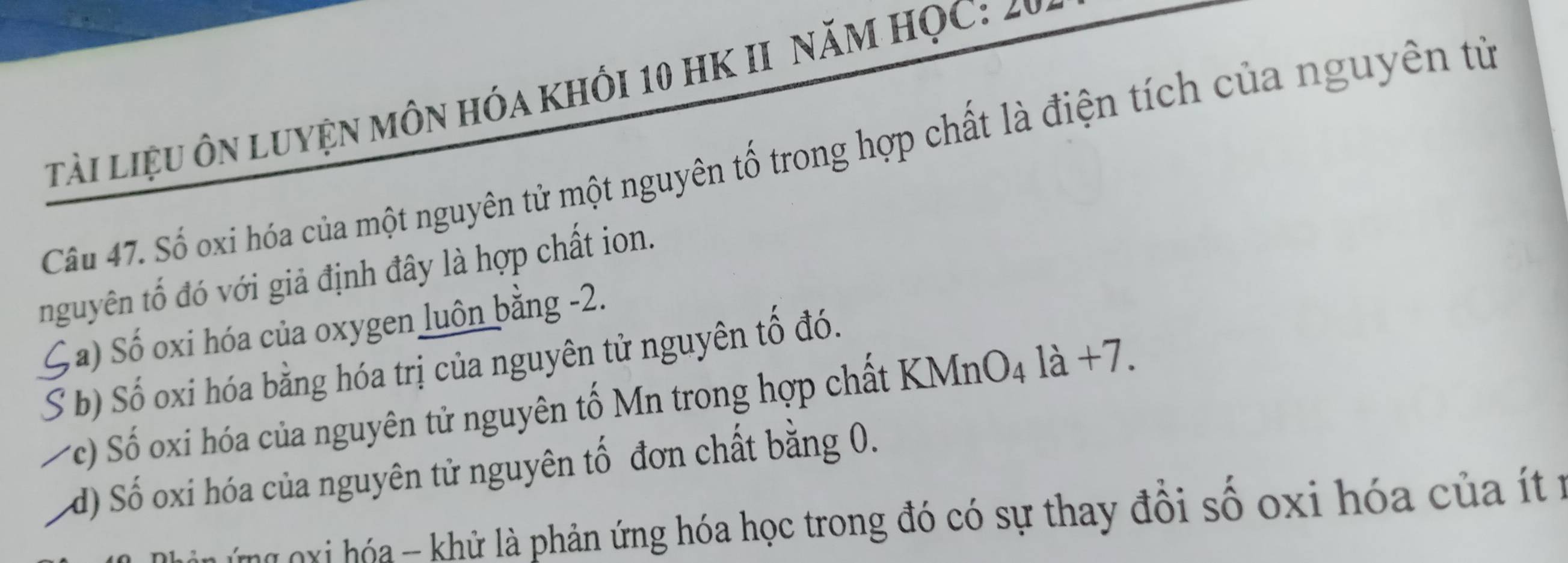 tải liệu ôn luyện MôN hóa Khối 10 HK II NăM HỌC: 20
Câu 47. Số oxi hóa của một nguyên tử một nguyên tố trong hợp chất là điện tích của nguyên tử
nguyên tố đó với giả định đây là hợp chất ion.
Ga) Số oxi hóa của oxygen luôn bằng -2.
S b) Số oxi hóa bằng hóa trị của nguyên tử nguyên tố đó.
c) Số oxi hóa của nguyên tử nguyên tố Mn trong hợp chất KMnO4 là +7.
d) Số oxi hóa của nguyên tử nguyên tố đơn chất bằng 0.
g nxi hóa - khử là phản ứng hóa học trong đó có sự thay đổi số oxi hóa của ít r