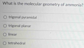 What is the molecular geometry of ammonia?
trigonal pyramidal
trigonal planar
linear
tetrahedral