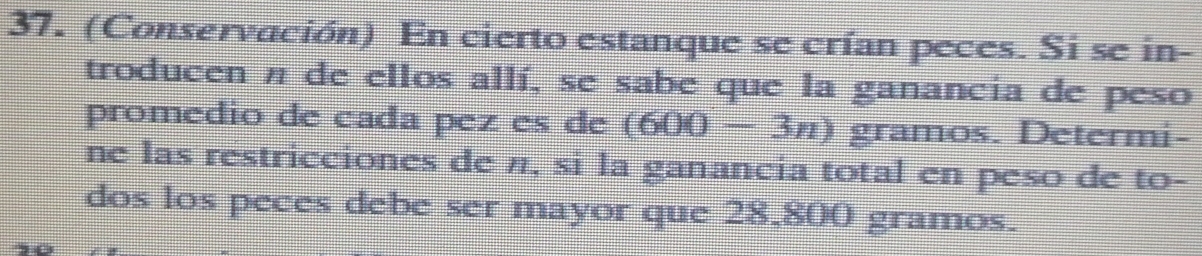 (Conservación) En cierto estanque se crían peces. Si se in- 
troducen n de ellos allí, se sabe que la ganancia de peso 
promedio de cada pez es de (600-3n) gramos. Determi- 
ne las restricciones de π, si la ganancia total en peso de to- 
dos los peces debe ser mayor que 28,800 gramos.