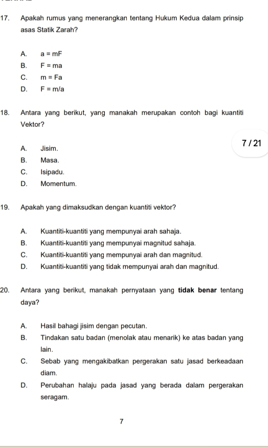 Apakah rumus yang menerangkan tentang Hukum Kedua dalam prinsip
asas Statik Zarah?
A. a=mF
B. F=ma
C. m=Fa
D. F=m/a
18. Antara yang berikut, yang manakah merupakan contoh bagi kuantiti
Vektor?
A. Jisim. 7 / 21
B. Masa.
C. Isipadu.
D. Momentum.
19. Apakah yang dimaksudkan dengan kuantiti vektor?
A. Kuantiti-kuantiti yang mempunyai arah sahaja.
B. Kuantiti-kuantiti yang mempunyai magnitud sahaja.
C. Kuantiti-kuantiti yang mempunyai arah dan magnitud.
D. Kuantiti-kuantiti yang tidak mempunyai arah dan magnitud.
20. Antara yang berikut, manakah pernyataan yang tidak benar tentang
daya?
A. Hasil bahagi jisim dengan pecutan.
B. Tindakan satu badan (menolak atau menarik) ke atas badan yang
lain.
C. Sebab yang mengakibatkan pergerakan satu jasad berkeadaan
diam.
D. Perubahan halaju pada jasad yang berada dalam pergerakan
seragam.
7