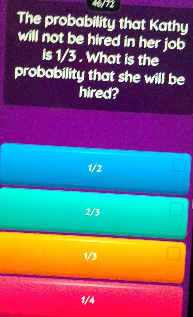 46/72
The probability that Kathy
will not be hired in her job
is 1/3. What is the
probability that she will be
hired?
1/2
2/3
1/3
1/4