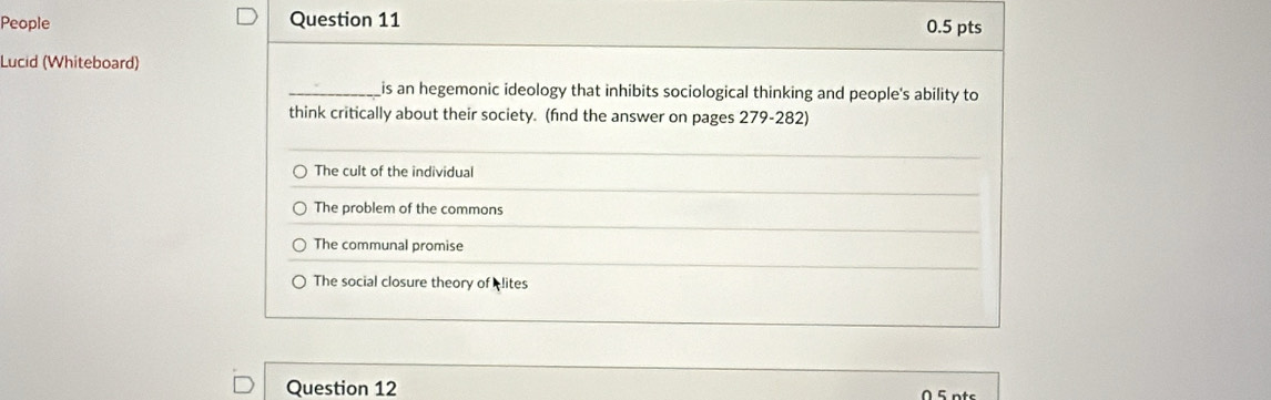 People Question 11 0.5 pts
Lucid (Whiteboard)
_is an hegemonic ideology that inhibits sociological thinking and people's ability to
think critically about their society. (find the answer on pages 279-282)
The cult of the individual
The problem of the commons
The communal promise
The social closure theory of lites
Question 12