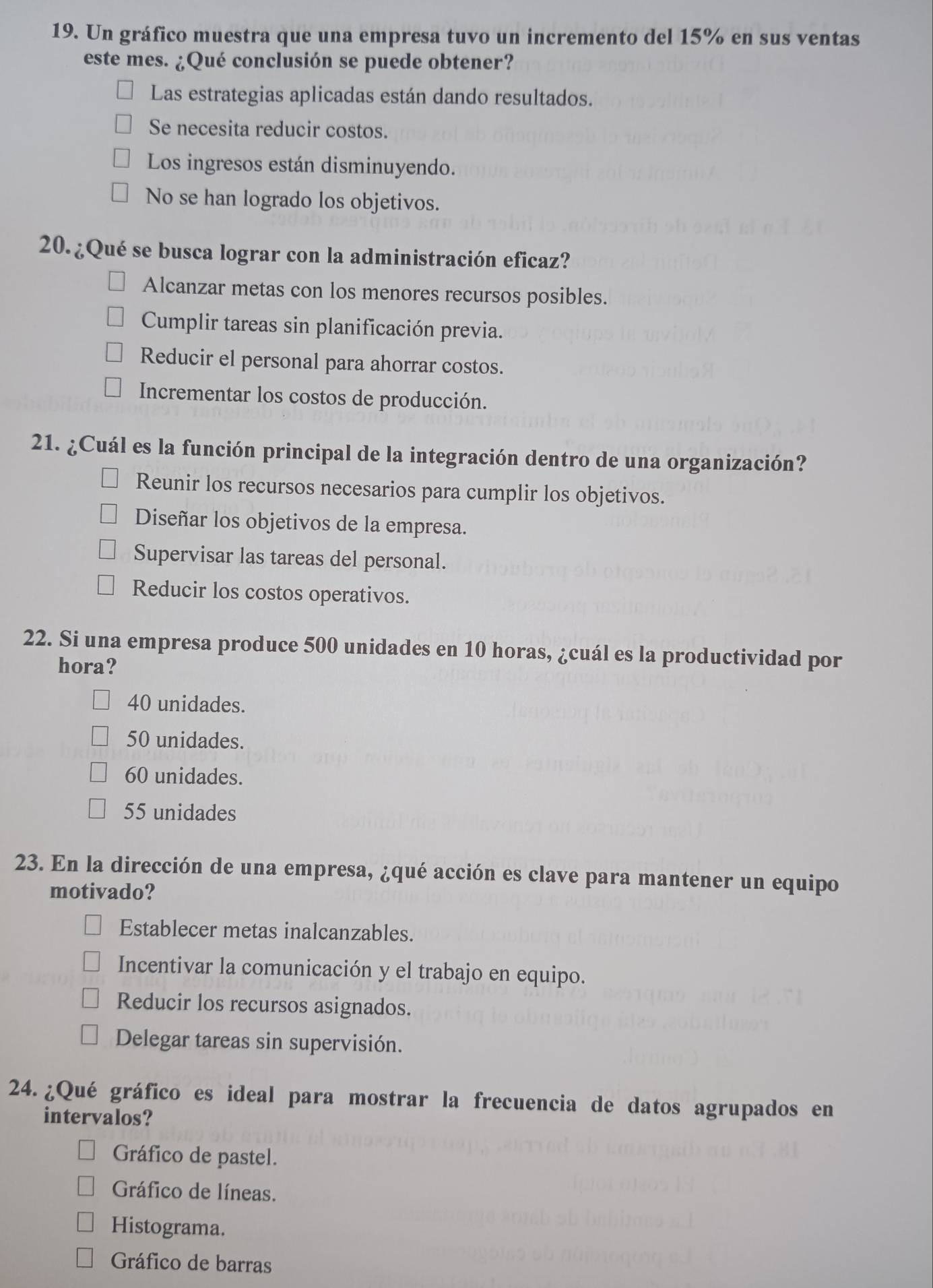 Un gráfico muestra que una empresa tuvo un incremento del 15% en sus ventas
este mes. ¿Qué conclusión se puede obtener?
Las estrategias aplicadas están dando resultados.
Se necesita reducir costos.
Los ingresos están disminuyendo.
No se han logrado los objetivos.
20.¿Qué se busca lograr con la administración eficaz?
Alcanzar metas con los menores recursos posibles.
Cumplir tareas sin planificación previa.
Reducir el personal para ahorrar costos.
Incrementar los costos de producción.
21. ¿Cuál es la función principal de la integración dentro de una organización?
Reunir los recursos necesarios para cumplir los objetivos.
Diseñar los objetivos de la empresa.
Supervisar las tareas del personal.
Reducir los costos operativos.
22. Si una empresa produce 500 unidades en 10 horas, ¿cuál es la productividad por
hora?
40 unidades.
50 unidades.
60 unidades.
55 unidades
23. En la dirección de una empresa, ¿qué acción es clave para mantener un equipo
motivado?
Establecer metas inalcanzables.
Incentivar la comunicación y el trabajo en equipo.
Reducir los recursos asignados.
Delegar tareas sin supervisión.
24. ¿Qué gráfico es ideal para mostrar la frecuencia de datos agrupados en
intervalos?
Gráfico de pastel.
Gráfico de líneas.
Histograma.
Gráfico de barras