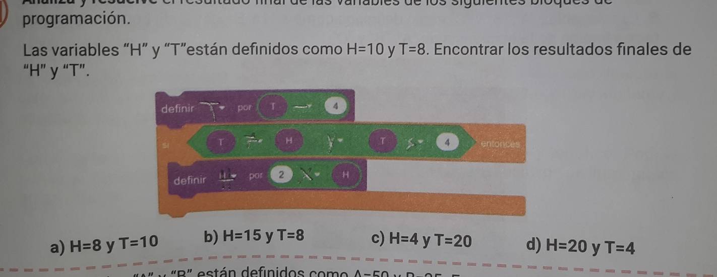 anabies de los sigute
programación.
Las variables “ H ” y “ T ”están definidos como H=10 y T=8. Encontrar los resultados finales de
“ H ” y “ T ”.
definir por T A
H
T
SI T S= 4 entonces
defīnir  11/-2  pot 2
a) H=8 y T=10 b) H=15 y T=8 c) H=4 y T=20
d) H=20 y T=4
B " es tán definidos co m o A - 5