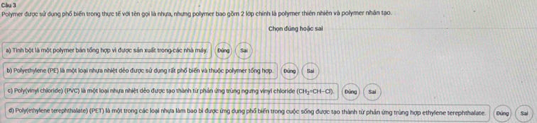 Polymer được sử dụng phố biến trong thực tế với tên gọi là nhựa, nhưng polymer bao gồm 2 lớp chính là polymer thiên nhiên và polymer nhân tạo.
Chọn đúng hoặc sai
a) Tinh bột là một polymer bản tổng hợp vì được sản xuất trong các nhà máy. Đứng
b) Polyethylene (PE) là một loại nhựa nhiệt dẻo được sử dụng rất phố biến và thuộc polymer tổng hợp. Đùng Sai
c) Poly(vinyl chloride) (PVC) là một loại nhựa nhiệt dẻo được tạo thành từ phản ứng trùng ngưng vinyl chloride (CH_2°CH-Cl) Dùng Sai
d) Poly(ethylene terephthalate) (PET) là một trong các loại nhựa làm bao bì được ứng dụng phố biến trong cuộc sống được tạo thành từ phản ứng trùng hợp ethylene terephthalate. Dúng Sai