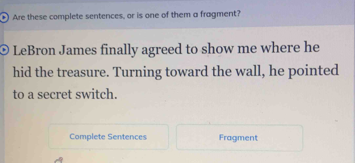 Are these complete sentences, or is one of them a fragment? 
LeBron James finally agreed to show me where he 
hid the treasure. Turning toward the wall, he pointed 
to a secret switch. 
Complete Sentences Fragment