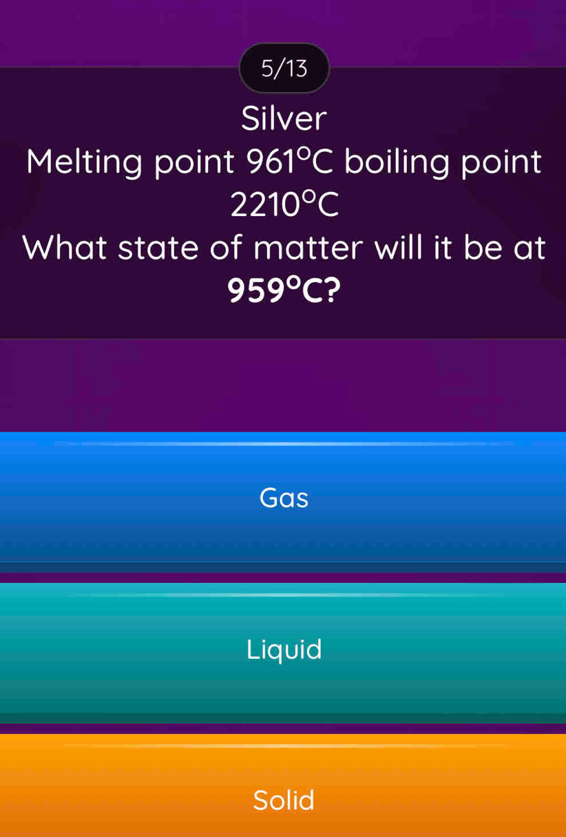 5/13
Silver
Melting point 961°C boiling point
2210°C
What state of matter will it be at
959°C ?
Gas
Liquid
Solid