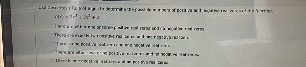 Use Descartes's Rule of Signs to determine the possible numbers of positive and negative real zeros of the function.
h(x)=3x^3+5x^2+2
There are either one or three positive real zeros and no negative real zeros.
There are exactly two positive real zeros and one negative real zero.
There is one positive real zero and one negative real zero.
There are either two or no positive real zeros and no negative real zeros.
There is one negative real zero and no positive real zeros.