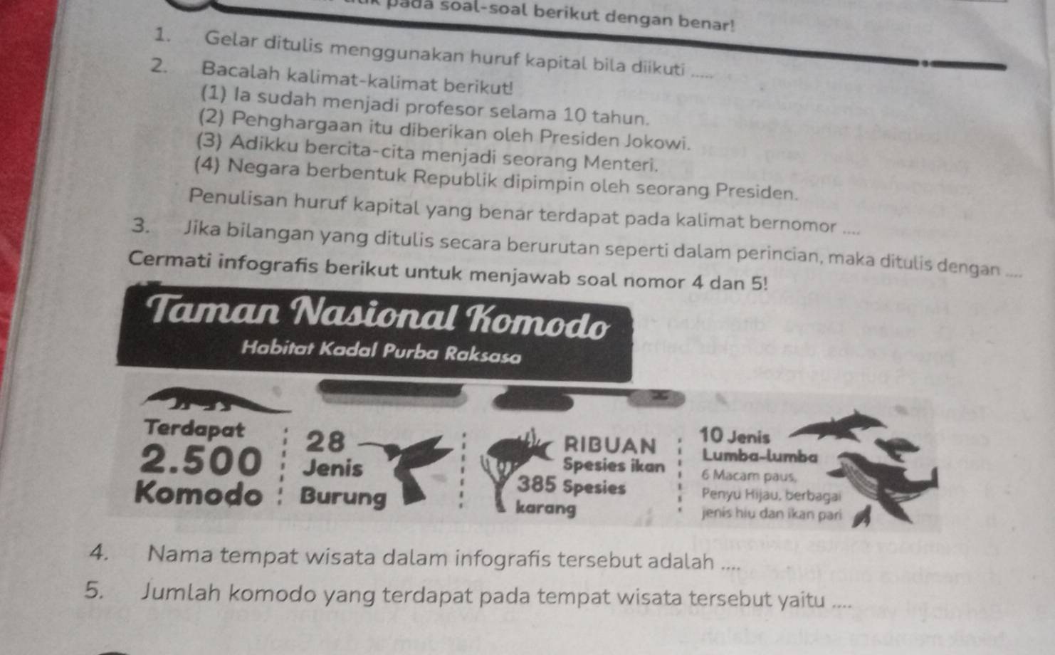 pada soal-soal berikut dengan benar! 
1. Gelar ditulis menggunakan huruf kapital bila diikuti_ 
2. Bacalah kalimat-kalimat berikut! 
(1) Ia sudah menjadi profesor selama 10 tahun. 
(2) Penghargaan itu diberikan oleh Presiden Jokowi. 
(3) Adikku bercita-cita menjadi seorang Menteri. 
(4) Negara berbentuk Republik dipimpin oleh seorang Presiden. 
Penulisan huruf kapital yang benar terdapat pada kalimat bernomor .... 
3. Jika bilangan yang ditulis secara berurutan seperti dalam perincian, maka ditulis dengan .... 
Cermati infografis berikut untuk menjawab soal nomor 4 dan 5! 
Taman Nasional Komodo 
Habitat Kadal Purba Raksasa 
Terdapat 28
RIBUAN 10 Jenis 
Lumba-lumba 
2. 500 Jenis Spesies ikan 6 Macam paus,
385 Spesies Penyu Hijau, berbagai 
Komodo Burung karang 
jenis hiu dan ikan pari 
4. Nama tempat wisata dalam infografis tersebut adalah .... 
5. Jumlah komodo yang terdapat pada tempat wisata tersebut yaitu ....