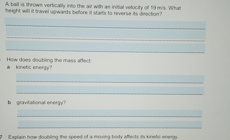 A ball is thrown vertically into the air with an initial velocity of 19 m/s. What 
height will it travel upwards before it starts to reverse its direction? 
_ 
_ 
_ 
How does doubling the mass affect: 
a kinetic energy? 
_ 
_ 
b gravitational energy? 
_ 
_ 
7 Explain how doubling the speed of a moving body affects its kinetic energy.