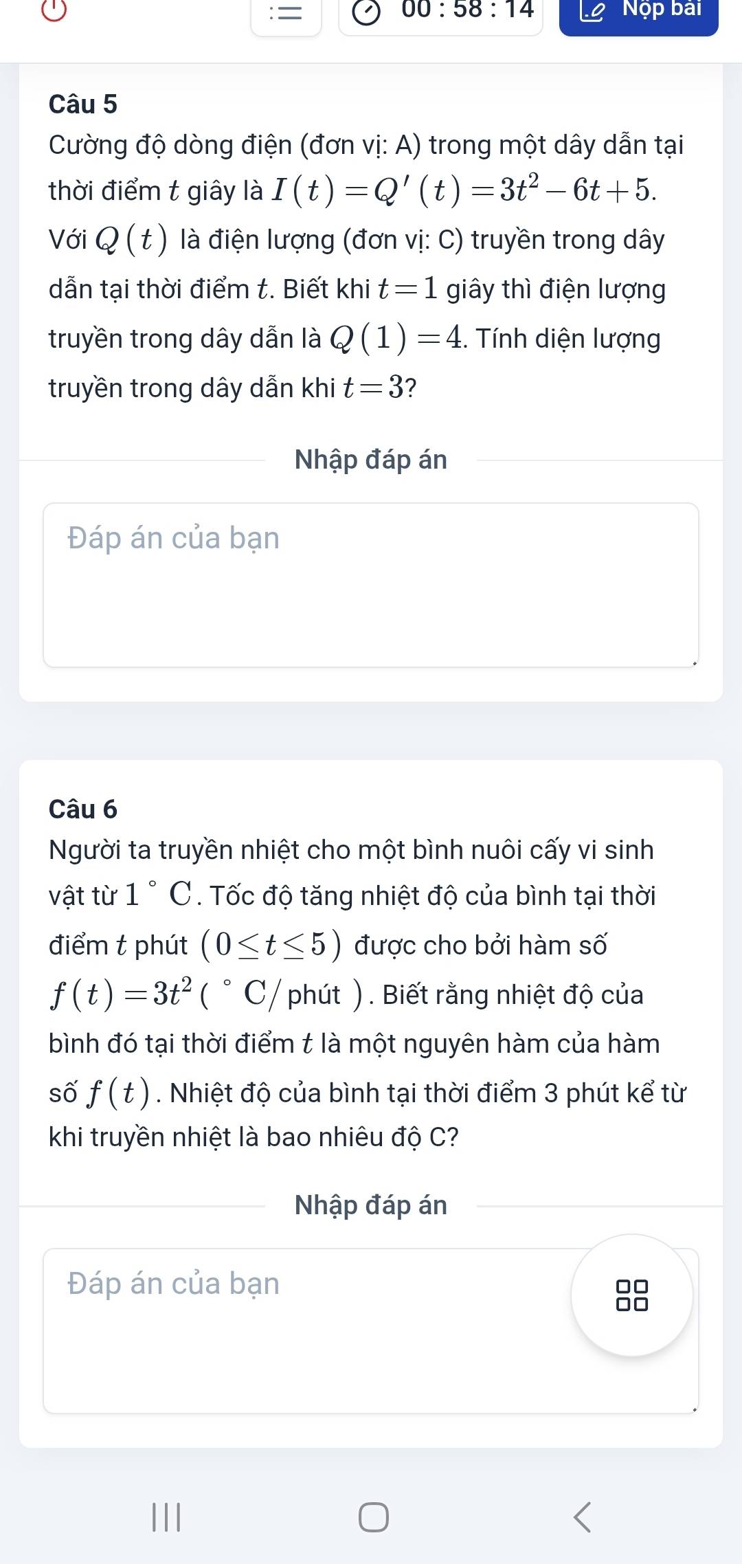 = 00:58:14 Nộp bài 
Câu 5 
Cường độ dòng điện (đơn vị: A) trong một dây dẫn tại 
thời điểm t giây là I(t)=Q'(t)=3t^2-6t+5. 
Với Q(t) là điện lượng (đơn vị: C) truyền trong dây
dẫn tại thời điểm t. Biết khi t=1 giây thì điện lượng 
truyền trong dây dẫn là Q(1)=4. Tính diện lượng 
truyền trong dây dẫn khi t=3 ? 
Nhập đáp án 
Đáp án của bạn 
Câu 6 
Người ta truyền nhiệt cho một bình nuôi cấy vi sinh 
vật từ 1° C. Tốc độ tăng nhiệt độ của bình tại thời 
điểm t phút (0≤ t≤ 5) được cho bởi hàm số
f(t)=3t^2(^circ C) phút ). Biết rằng nhiệt độ của 
bình đó tại thời điểm t là một nguyên hàm của hàm 
số f(t). Nhiệt độ của bình tại thời điểm 3 phút kể từ 
khi truyền nhiệt là bao nhiêu độ C? 
Nhập đáp án 
Đáp án của bạn