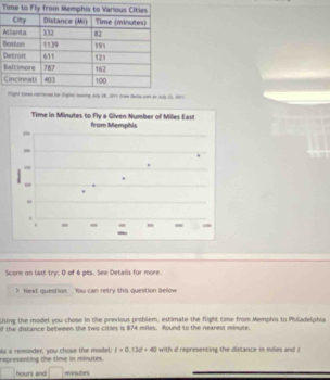 A 
B 
D 
B 
C 
3010 
Score on last try: O of 6 pts. See Details for more. 
) hext question You can retry this question bellow 
Liuing the model you chose in the previous problem, estimate the flight time from Memphis to Philadelphia 
f the distance between the two cities is 874 miles. Round to the nearest minute. 
representing the time in minutes. s a reminder, you chose the model: t=0.13d+40 with d represencing the distance in miles and t
hours and minutes