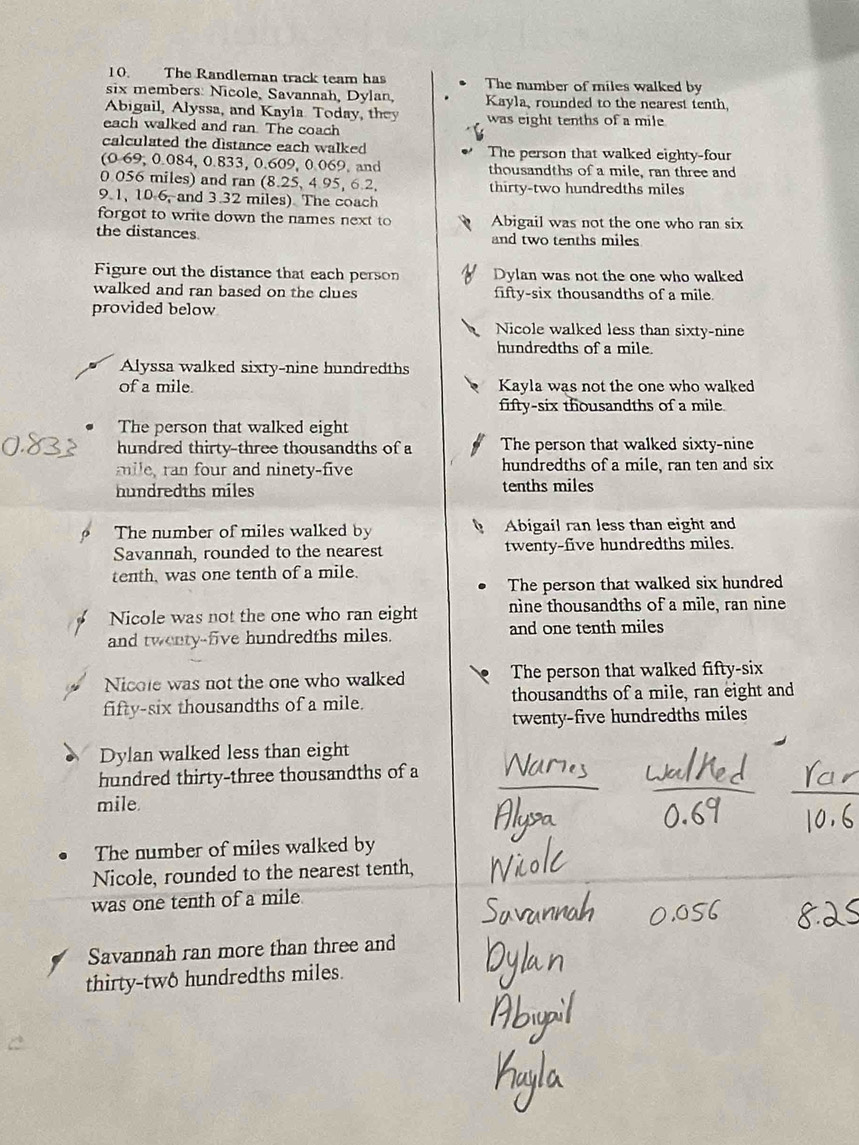 The Randleman track team has The number of miles walked by
six members: Nicole, Savannah, Dylan, Kayla, rounded to the nearest tenth,
Abigail, Alyssa, and Kayla Today, they
each walked and ran. The coach was eight tenths of a mile
calculated the distance each walked The person that walked eighty-four
(0.69, 0.084, 0.833, 0.609, 0.069, and thousandths of a mile, ran three and
0 056 miles) and ran (8.25, 4 95, 6.2, thirty-two hundredths miles
9.1, 10-6, and 3.32 miles). The coach
forgot to write down the names next to Abigail was not the one who ran six
the distances and two tenths miles
Figure out the distance that each person Dylan was not the one who walked
walked and ran based on the clues fifty-six thousandths of a mile.
provided below
Nicole walked less than sixty-nine
hundredths of a mile.
Alyssa walked sixty-nine hundredths
of a mile. Kayla was not the one who walked
fifty-six thousandths of a mile
The person that walked eight
hundred thirty-three thousandths of a The person that walked sixty-nine
mile, ran four and ninety-five hundredths of a mile, ran ten and six
hundredths miles tenths miles
The number of miles walked by Abigail ran less than eight and
Savannah, rounded to the nearest twenty-five hundredths miles.
tenth, was one tenth of a mile.
The person that walked six hundred
Nicole was not the one who ran eight nine thousandths of a mile, ran nine
and twenty-five hundredths miles. and one tenth miles
Nicole was not the one who walked The person that walked fifty-six
fifty-six thousandths of a mile. thousandths of a mile, ran eight and
twenty-five hundredths miles
Dylan walked less than eight
hundred thirty-three thousandths of a
mile.
The number of miles walked by
Nicole, rounded to the nearest tenth,
was one tenth of a mile
Savannah ran more than three and
thirty-two hundredths miles.