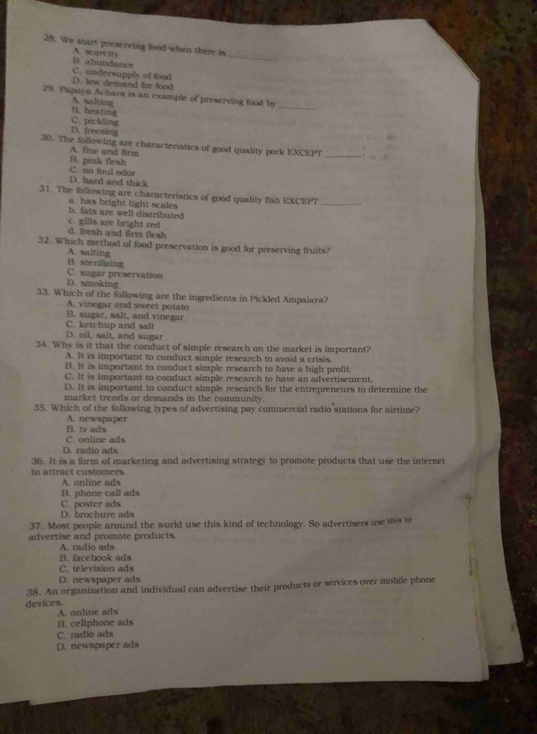 We start preserving food when there is
A. scarcity
,
B. abundance
_
C. undersupply of food
D. low demand for food
29. Papaya Achara is an example of preserving food by
A. salting
B. heating
_
C. pickling
D. freezing
30. The following are characteristics of good quality pork EXCEPT_
A. fine and firm
B. pink flesh
C. no foul odor
D. hard and thick
31. The following are characteristics of good quality fish EXCEPT _、
a. has bright tight scales
b. fats are well distributed
c. gills are bright red
d. fresh and firm flesh
32. Which method of food preservation is good for preserving fruits?
A. salting
B. sterilizing
C. sugar preservation
D. smoking
33. Which of the following are the ingredients in Pickled Ampalaya?
A. vinegar and sweet potato
B. sugar, salt, and vinegar
C. ketchup and salt
D. oil, salt, and sugar
34. Why is it that the conduct of simple research on the market is important?
A. It is important to conduct simple research to avoid a crisis.
B. It is important to conduct simple research to have a high profit.
C. It is important to conduct simple research to have an advertisement.
D. It is important to conduct simple research for the entrepreneurs to determine the
market trends or demands in the community.
35. Which of the following types of advertising pay commercial radio stations for airtime?
A. newspaper
B. tv ads
C. online ads
D. radio ads
36. It is a form of marketing and advertising strategy to promote products that use the internet
to attract customers.
A. online ads
B. phone call ads
C. poster ads
D. brochure ads
37. Most people around the world use this kind of technology. So advertisers use this to
advertise and promote products.
A. radio ads
B. facebook ads
C. television ads
D. newspaper ads
38. An organization and individual can advertise their products or services over mobile phone
devices.
A. online ads
B. cellphone ads
C. radio ads
D. newspaper ads