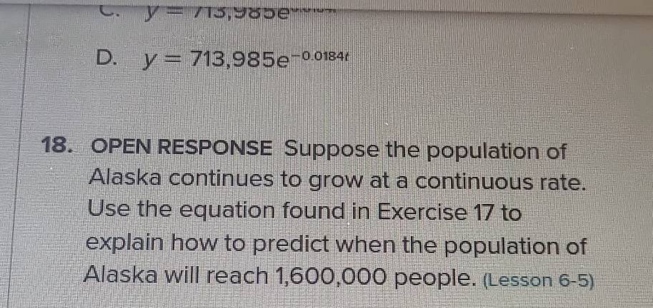 C. y=715,985e
D. y=713,985e^(-0.0184t)
18. OPEN RESPONSE Suppose the population of
Alaska continues to grow at a continuous rate.
Use the equation found in Exercise 17 to
explain how to predict when the population of
Alaska will reach 1,600,000 people. (Lesson 6-5)