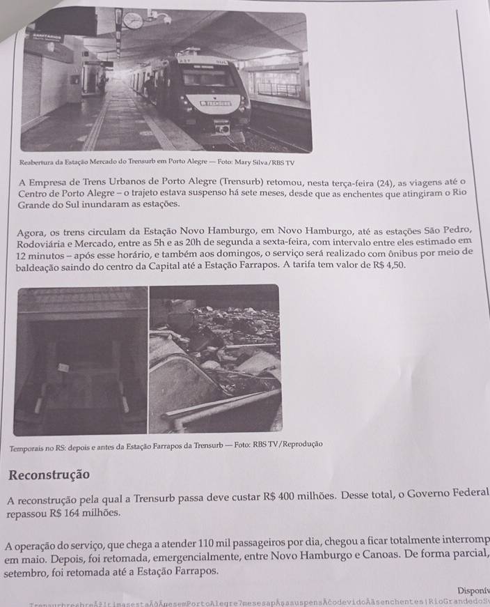 A Empresa de Trens Urbanos de Porto Alegre (Trensurb) retomou, nesta terça-feira (24), as viagens até o 
Centro de Porto Alegre - o trajeto estava suspenso há sete meses, desde que as enchentes que atingiram o Rio 
Grande do Sul inundaram as estações. 
Agora, os trens circulam da Estação Novo Hamburgo, em Novo Hamburgo, até as estações São Pedro, 
Rodoviária e Mercado, entre as 5h e as 20h de segunda a sexta-feira, com intervalo entre eles estimado em
12 minutos - após esse horário, e também aos domingos, o serviço será realizado com ônibus por meio de 
baldeação saindo do centro da Capital até a Estação Farrapos. A tarifa tem valor de R$ 4,50. 
Temporais no RS: depois e antes da Estação Farrapos da Trensurb — Foto: RBS TV /Reprodução 
Reconstrução 
A reconstrução pela qual a Trensurb passa deve custar R$ 400 milhões. Desse total, o Governo Federal 
repassou R$ 164 milhões. 
A operação do serviço, que chega a atender 110 mil passageiros por dia, chegou a ficar totalmente interromp 
em maio. Depois, foi retomada, emergencialmente, entre Novo Hamburgo e Canoas. De forma parcial, 
setembro, foi retomada até a Estação Farrapos. 
Disponív 
nsurbresbreširimasestaAÂgesemPorto Alegre7mesesapAsa s uspensAčodevidoAäsenchentes|Rio Grande do Sy