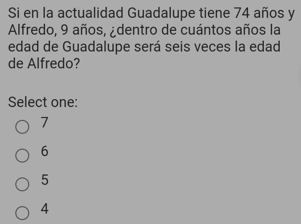 Si en la actualidad Guadalupe tiene 74 años y
Alfredo, 9 años, ¿dentro de cuántos años la
edad de Guadalupe será seis veces la edad
de Alfredo?
Select one:
7
6
5
4