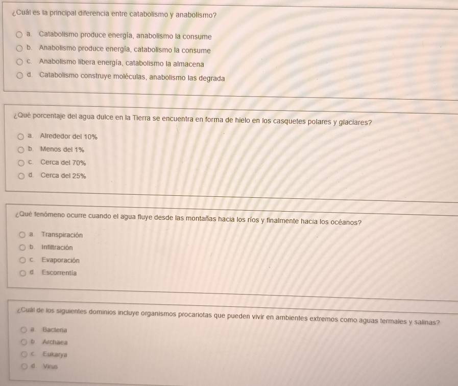 ¿Cuál es la principal diferencia entre catabolismo y anabolismo?
a. Catabolismo produce energía, anabolismo la consume
b. Anabolismo produce energía, catabolismo la consume
c. Anabolismo libera energía, catabolismo la almacena
d. Catabolismo construye moléculas, anabolismo las degrada
¿Qué porcentaje del agua dulce en la Tierra se encuentra en forma de hielo en los casquetes polares y glaciares?
a. Alrededor del 10%
b. Menos del 1%
c. Cerca del 70%
d. Cerca del 25%
Que fenómeno ocurre cuando el agua fluye desde las montañas hacia los ríos y finalmente hacia los océanos?
a Transpiración
b. Infiltración
Evaporación
d Escorrentia
¿Cuál de los siguientes dominios incluye organismos procariotas que pueden vivir en ambientes extremos como aguas termales y salinas?
a Bacteria
b. Archaea
c Eukarya
d. Virus