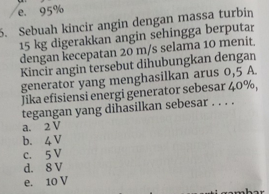 e. 95%
6. Sebuah kincir angin dengan massa turbin
15 kg digerakkan angin sehingga berputar
dengan kecepatan 20 m/s selama 10 menit.
Kincir angin tersebut dihubungkan dengan
generator yang menghasilkan arus 0,5 A.
Jika efisiensi energi generator sebesar 40%,
tegangan yang dihasilkan sebesar . . . .
a. 2 V
b. 4 V
c. 5 V
d. 8 V
e. 10 V