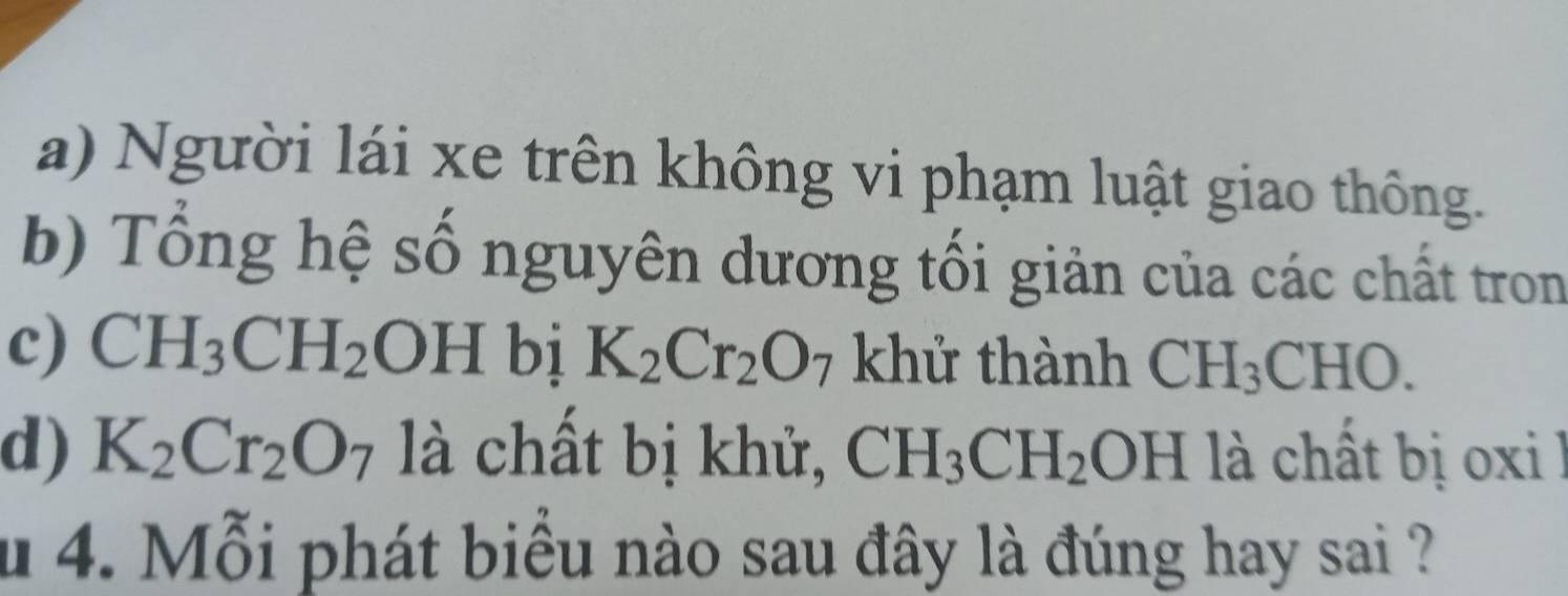 Người lái xe trên không vi phạm luật giao thông. 
b) Tổng hệ số nguyên dương tối giản của các chất tron 
c) CH_3CH_2OH bị K_2Cr_2O_7 khử thành CH_3CHO. 
d) K_2Cr_2O_7 là chất bị khử, CH_3CH_2OH là chất bị oxi l 
u 4. Mỗi phát biểu nào sau đây là đúng hay sai ?