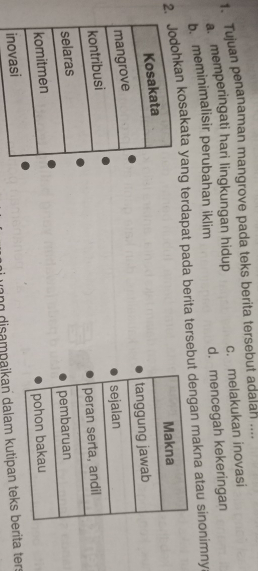 Tujuan penanaman mangrove pada teks berita tersebut adalan ....
c. melakukan inovasi
a. memperingati hari lingkungan hidup
d. mencegah kekeringan
b. meminimalisir perubahan iklim
2.kan kosakata yang terdapat pada berita tersebungan makna atau sinonimny

vang disampaikan dalam kutipan teks berita ter: