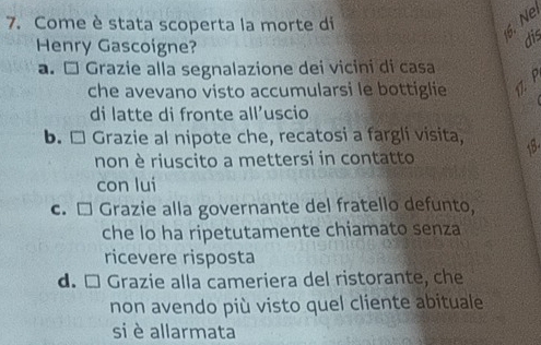 Come è stata scoperta la morte di
6. N
Henry Gascoigne?
dis
a. É Grazie alla segnalazione dei vicini di casa
che avevano visto accumularsi le bottiglie P
di latte di fronte all’uscio
b. □ Grazie al nipote che, recatosi a fargli visita,
non è riuscito a mettersi in contatto
con lui
c. □ Grazie alla governante del fratello defunto,
che lo ha ripetutamente chiamato senza
ricevere risposta
d. □ Grazie alla cameriera del ristorante, che
non avendo più visto quel cliente abituale
si è allarmata