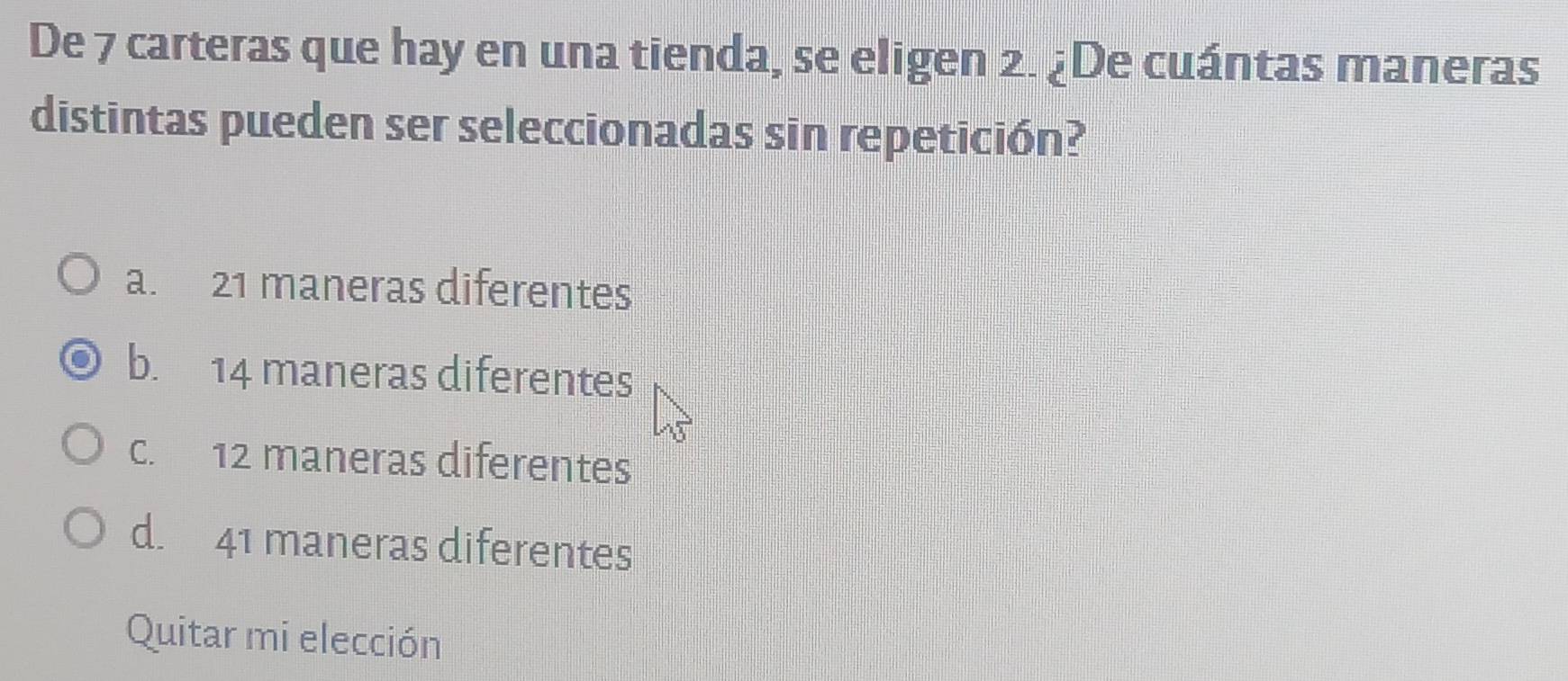 De 7 carteras que hay en una tienda, se eligen 2. ¿De cuántas maneras
distintas pueden ser seleccionadas sin repetición?
a. 21 maneras diferentes
b. 14 maneras diferentes
c. 12 maneras diferentes
d. 41 maneras diferentes
Quitar mi elección