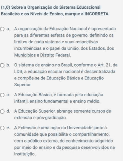 (1,0) Sobre a Organização do Sistema Educacional
Brasileiro e os Níveis de Ensino, marque a INCORRETA.
a A organização da Educação Nacional é apresentada
para as diferentes esferas de governo, definindo os
limites de cada sistema e suas respectivas
incumbências e o papel da União, dos Estados, dos
Municípios e Distrito Federal.
b. O sistema de ensino no Brasil, conforme o Art. 21, da
LDB, a educação escolar nacional é descentralizada
e compõe-se de Educação Básica e Educação
Superior.
c. A Educação Básica, é formada pela educação
infantil, ensino fundamental e ensino médio.
d. A Educação Superior, abrange somente cursos de
extensão e pós-graduação.
e. A Extensão é uma ação da Universidade junto à
comunidade que possibilita o compartilhamento,
com o público externo, do conhecimento adquirido
por meio do ensino e da pesquisa desenvolvidos na
instituição.