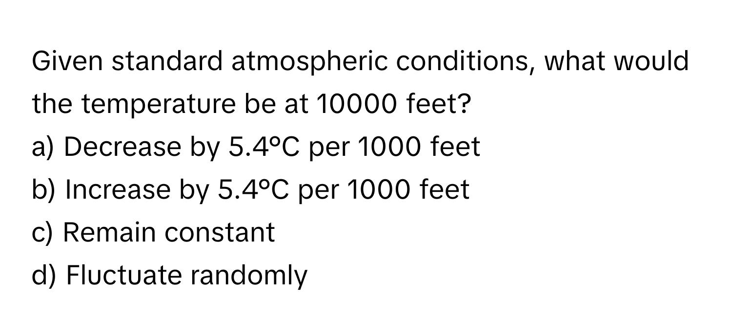 Given standard atmospheric conditions, what would the temperature be at 10000 feet?

a) Decrease by 5.4°C per 1000 feet 
b) Increase by 5.4°C per 1000 feet 
c) Remain constant 
d) Fluctuate randomly