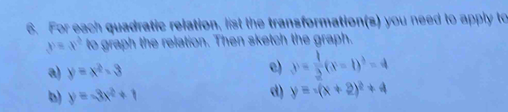 For each quadratic relation, list the transformation(s) you need to apply to
y=x^2 to graph the relation. Then sketch the graph.
a) y=x^2-3 c) y= 1/2 (x-1)^2=4
b) y=-3x^2+1
d) y=-(x+2)^2+4