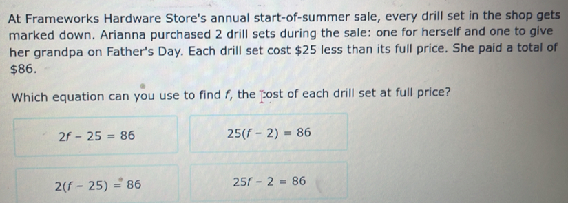 At Frameworks Hardware Store's annual start-of-summer sale, every drill set in the shop gets
marked down. Arianna purchased 2 drill sets during the sale: one for herself and one to give
her grandpa on Father's Day. Each drill set cost $25 less than its full price. She paid a total of
$86.
Which equation can you use to find f, the cost of each drill set at full price?
2f-25=86
25(f-2)=86
2(f-25)=86
25f-2=86