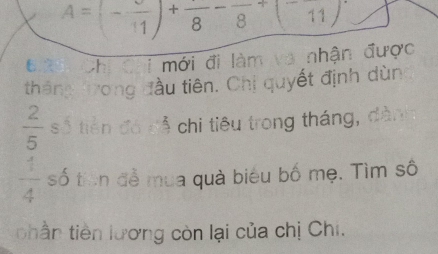 A=(-frac 11)+frac 8-frac 8+(-frac 11)
Đ ớ0i Chi Chi mới đi làm và nhận được 
tháng trong đầu tiên. Chị quyết định dùn
 2/5  số tiền đá sễ chi tiêu trong tháng, dàn
 4/4  số tiên đễ mua quà biểu bố mẹ. Tìm số 
phần tiên lương còn lại của chị Chi.