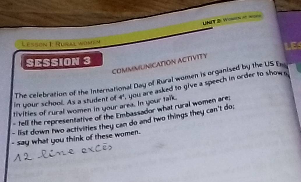 Women at mons 
Lesson 1: Rural womén 
SESSION 3 
COMMMUNICATION ACTIVITY 
The celebration of the International Day of Rural women is organised by the US En 
in your school. As a student of 4^4 , you are asked to give a speech in order to show 
tivities of rural women in your area. In your talk, 
- tell the representative of the Embassador what rural women are; 
- list down two activities they can do and two things they can't do; 
- say what you think of these women.