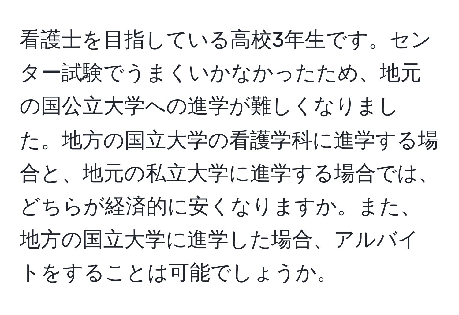 看護士を目指している高校3年生です。センター試験でうまくいかなかったため、地元の国公立大学への進学が難しくなりました。地方の国立大学の看護学科に進学する場合と、地元の私立大学に進学する場合では、どちらが経済的に安くなりますか。また、地方の国立大学に進学した場合、アルバイトをすることは可能でしょうか。