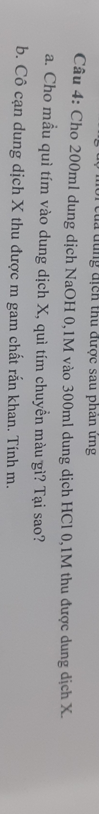 của dùng địch thu được sau phan ứng 
Câu 4: Cho 200ml dung dịch NaOH 0,1M vào 300ml dung dịch HCl 0,1M thu được dung dịch X. 
a. Cho mầu quì tím vào dung dịch X, quì tím chuyền màu gì? Tại sao? 
b. Cô cạn dung dịch X thu được m gam chất rắn khan. Tính m.