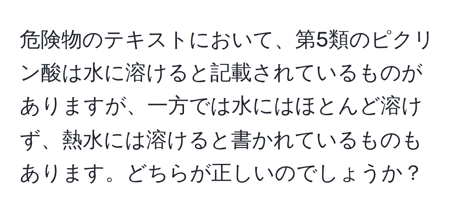 危険物のテキストにおいて、第5類のピクリン酸は水に溶けると記載されているものがありますが、一方では水にはほとんど溶けず、熱水には溶けると書かれているものもあります。どちらが正しいのでしょうか？