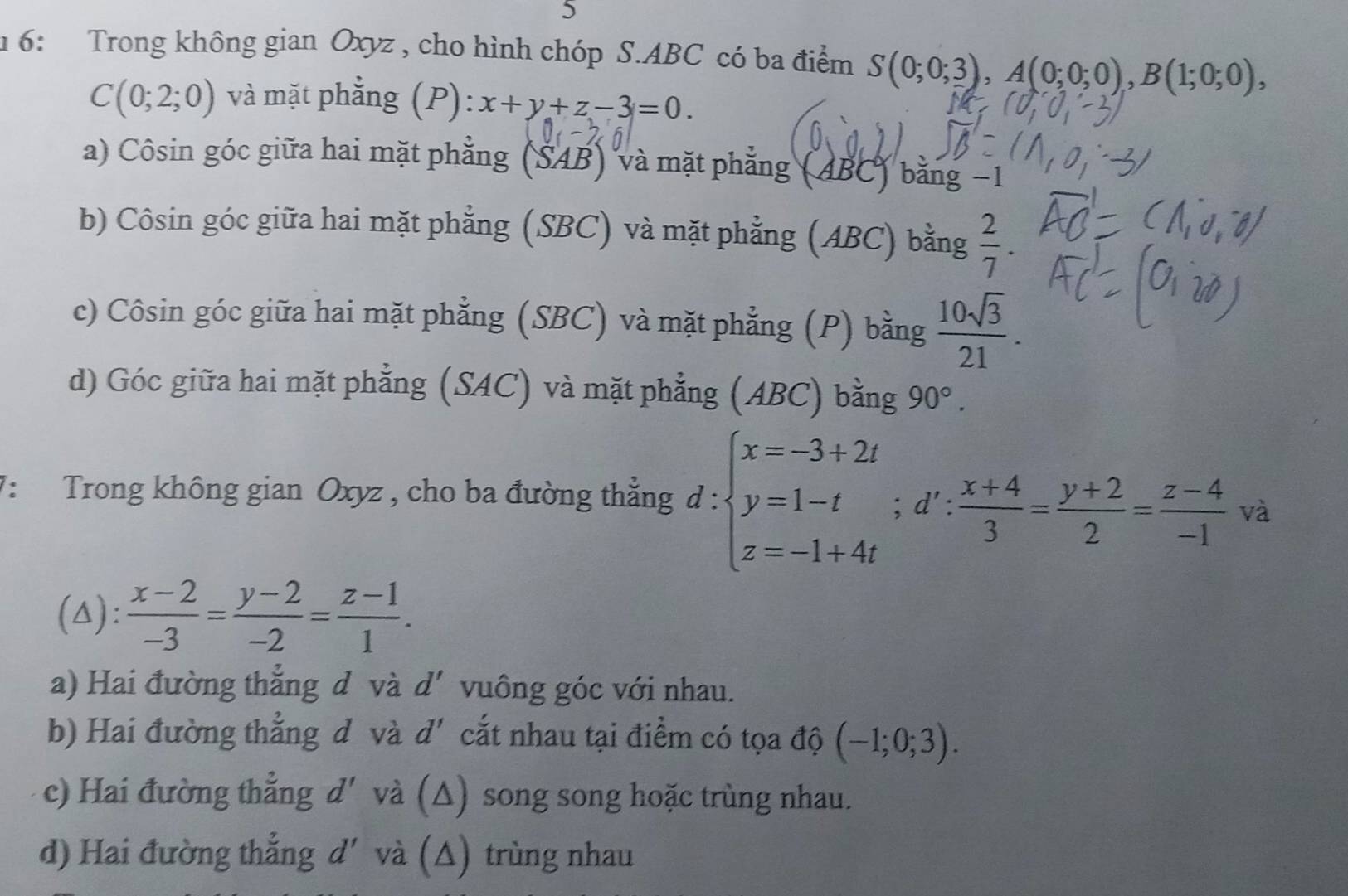 5
1 6: Trong không gian Oxyz , cho hình chóp S. ABC có ba điểm S(0;0;3), A(0;0;0), B(1;0;0),
C(0;2;0) và mặt phẳng (P): x+y+z-3=0. 
a) Côsin góc giữa hai mặt phẳng (SAB) và mặt phẳng (ABC) bằng −1
b) Côsin góc giữa hai mặt phẳng (SBC) và mặt phẳng (ABC) bằng  2/7 .
c) Côsin góc giữa hai mặt phẳng (SBC) và mặt phẳng (P) bằng  10sqrt(3)/21 .
d) Góc giữa hai mặt phẳng (SAC) và mặt phẳng (ABC) bằng 90°. 
7: Trong không gian Oxyz , cho ba đường thẳng d:beginarrayl x=-3+2t y=1-t z=-1+4tendarray.; d': (x+4)/3 = (y+2)/2 = (z-4)/-1 va
(△):  (x-2)/-3 = (y-2)/-2 = (z-1)/1 .
a) Hai đường thắng d và d' vuông góc với nhau.
b) Hai đường thẳng d và d' cắt nhau tại điểm có tọa độ (-1;0;3).
c) Hai đường thẳng d' và (△) song song hoặc trùng nhau.
d) Hai đường thẳng d' và (Δ) trùng nhau