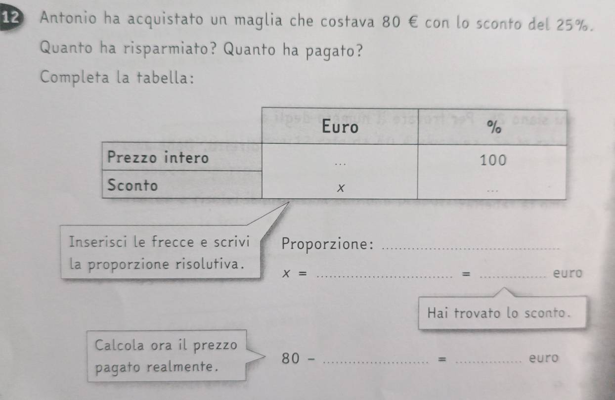 Antonio ha acquistato un maglia che costava 80 € con lo sconto del 25%. 
Quanto ha risparmiato? Quanto ha pagato? 
Completa la tabella: 
Inserisci le frecce e scrivi Proporzione:_ 
la proporzione risolutiva. 
=
x= __euro 
Hai trovato lo sconto. 
Calcola ora il prezzo
80- __euro 
pagato realmente. 
=