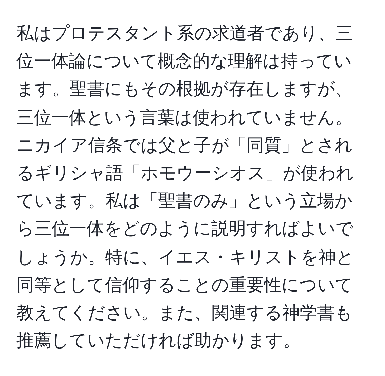 私はプロテスタント系の求道者であり、三位一体論について概念的な理解は持っています。聖書にもその根拠が存在しますが、三位一体という言葉は使われていません。ニカイア信条では父と子が「同質」とされるギリシャ語「ホモウーシオス」が使われています。私は「聖書のみ」という立場から三位一体をどのように説明すればよいでしょうか。特に、イエス・キリストを神と同等として信仰することの重要性について教えてください。また、関連する神学書も推薦していただければ助かります。