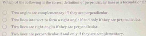 Which of the following is the correct definition of perpendicular lines as a biconditional?
Two angles are complementary iff they are perpendicular.
Two lines intersect to form a right angle if and only if they are perpendicular.
Two lines are right angles if they are perpendicular.
Two lines are perpendicular if and only if they are complementary.