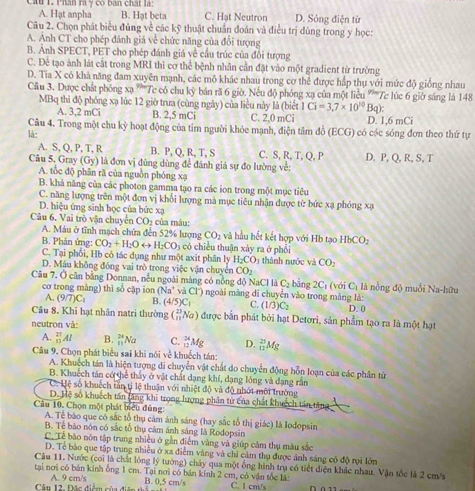 Cầu 1. Phân rà γ có bán chất là:
A. Hạt anpha B. Hạt beta C. Hạt Neutron D. Sóng điện từ
Câu 2. Chọn phát biểu đủng về các kỹ thuật chuẩn đoán và điều trị dùng trong y học:
A. Ảnh CT cho phép đánh giá về chức năng của đổi tượng
B. Ảnh SPECT, PET cho phép đánh giá về cầu trúc của đối tượng
C. Đê tạo ảnh lát cắt trong MRI thì cơ thể bệnh nhân cần đặt vào một gradient từ trường
D. Tia X có khả năng đam xuyên mạnh, các mô khác nhau trong cơ thể được hấp thụ với mức độ giống nhau
Câu 3. Dược chất phóng xạ ''''Tc có chu kỳ bán rã 6 giờ. Nếu độ phóng xạ của một liều '''''Tc lúc 6 giờ sáng là 148
MBq thi độ phóng xạ lúc 12 giờ trưa (cùng ngày) của liều này là (biết 1Ci=3,7* 10^(10)Bq).
A. 3,2 mCi B. 2,5 mCi C. 2,0 mCi D. 1,6 mCi
Câu 4. Trong một chu kỳ hoạt động của tim người khỏe mạnh, điện tâm đồ (ECG) có các sóng đơn theo thứ tự
là:
A. S, Q, P, T, R B. P, Q, R, T, S C. S, R, T, Q, P D. P, Q, R, S, T
Câu 5. Gray (Gy) là đơn vị đủng dùng để đánh giá sự đo lường về:
A. tốc độ phân rã của nguồn phóng xạ
B. khả năng của các photon gamma tạo ra các ion trong một mục tiêu
C. năng lượng trên một đơn vị khối lượng mà mục tiêu nhận được từ bức xạ phóng xạ
D. hiệu ứng sinh học của bức x_0
Câu 6. Vai trò vận chuyển CO_2 của máu:
A. Máu ở tĩnh mạch chứa đến 52% lượng CO_2 và hầu hết kết hợp với Hb tạo HbCO_2
B. Phản ứng: CO_2+H_2Orightarrow H_2CO_3 có chiều thuận xảy ra ở phổi
C. Tại phối, Hb có tác dụng như một axit phân ly H_2CO_3 thành nước và CO_2
D. Máu không đóng vai trò trong việc vận chuyên CO_2
Câu 7. Ở cân bằng Donnan, nếu ngoài màng có nồng độ NaCl là C_2 bàng 2C_1 (với C_1 là nồng độ muối Na-hữu
cơ trong màng) thì số cặp ion (Na^+ và Cl) ngoài màng di chuyền vào trong màng là:
A. (9/7)C_1 B. (4/5)C_1 C. (1/3)C_2 D. 0
Câu 8. Khi hạt nhân natri thường (_(11)^(23)Na) được bắn phát bởi hạt Detơri, sản phẩm tạo ra là một hạt
neutron và:
A. _(13)^(27)Al B. _(11)^(24)Na C. _(12)^(24)Mg D. _(12)^(25)Mg
Câu 9. Chọn phát biểu sai khi nói ve^(frac 1)e khuếch tán:
A. Khuếch tán là hiện tượng di chuyển vật chất do chuyển động hỗn loạn của các phân từ
B. Khuếch tán có thể thấy ở vật chất dạng khí, dạng lỏng và dạng rắn
C. Hệ số khuếch tần tỉ lệ thuận với nhiệt độ và độ nhớt môi trường
D. Hệ số khuếch tán tăng khi trọng lượng phân tử của chất khuếch tán tăng
Câu 10. Chọn một phát biểu đúng:
A. Tế bão que có sắc tố thụ cảm ánh sáng (hay sắc tố thị giác) là Iodopsin
B. Tể bào nón có sắc tổ thụ cảm ánh sáng là Rodopsin
C. Tể bào nón tập trung nhiều ở gần điểm vàng và giúp cảm thụ màu sắc
D. Tể bảo que tập trung nhiều ở xa điểm vàng và chi cảm thụ được ảnh sáng có độ rọi lớn
Câu 11. Nước (coi là chất lỏng lý tưởng) chảy qua một ống hình trụ có tiết diện khác nhau. Vận tốc là 2 cm/s
tại nơi có bán kính ồng 1 cm. Tại nơi có bán kính 2 cm, có vận tốc là:
A. 9 cm/s
B. 0,5 cm/s
Câu 12. Đặc điểm của điện thể == C. 1 cm/s
