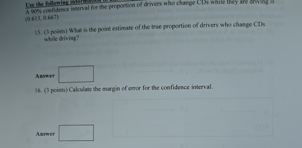 Use the following informall 
A 90% confidence interval for the proportion of drivers who change CDs while they are driving 1s
(0.613, 0.667) 
15. (3 points) What is the point estimate of the true proportion of drivers who change CDs 
while driving? 
Answer 
16. (3 points) Calculate the margin of error for the confidence interval. 
Answer