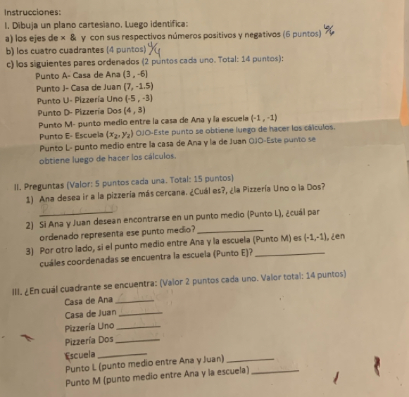 Instrucciones:
1. Dibuja un plano cartesiano. Luego identifica:
a) los ejes de × & γ con sus respectivos números positivos y negativos (6 puntos)
b) los cuatro cuadrantes (4 puntos)
c) los siguientes pares ordenados (2 puntos cada uno. Total: 14 puntos):
Punto A- Casa de Ana (3,-6)
Punto J- Casa de Juan (7,-1.5)
Punto U- Pizzería Uno (-5,-3)
Punto D- Pizzería Dos (4,3)
Punto M- punto medio entre la casa de Ana y la escuela (-1,-1)
Punto E- Escuela (x_2,y_2) OJO-Este punto se obtiene luego de hacer los cálculos.
Punto L- punto medio entre la casa de Ana y la de Juan OJO-Este punto se
obtiene luego de hacer los cálculos.
II. Preguntas (Valor: 5 puntos cada una. Total: 15 puntos)
1) Ana desea ir a la pizzería más cercana. ¿Cuál es?, ¿la Pizzería Uno o la Dos?
2) Si Ana y Juan desean encontrarse en un punto medio (Punto L), ¿cuál par
ordenado representa ese punto medio?_
3) Por otro lado, si el punto medio entre Ana y la escuela (Punto M) es (-1,-1) ¿en
cuáles coordenadas se encuentra la escuela (Punto E)?
III. ¿En cuál cuadrante se encuentra: (Valor 2 puntos cada uno. Valor total: 14 puntos)
Casa de Ana_
Casa de Juan_
Pizzería Uno_
Pizzería Dos_
Escuela_
Punto L (punto medio entre Ana y Juan)_
Punto M (punto medio entre Ana y la escuela)_