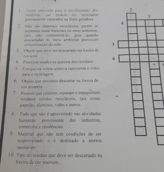 Termo utilizado para o recolhimento dos 
materiais que podem ser reciclados 
previamente separados na fonte geradora. 
2. Não são materiais recicláveis, porém se 
jogarmos esses materiais no meio ambiente, 
eles irão contaminá-lo, pois quando 
descartadas no meio ambiente provocam 
contaminação do solo. 
3. Objeto que deve ser descartado na lixeira de 
cor azul 
4. Processo usados na queima dos resíduos. 
5. Cor que na coleta seletiva representa o vidro 
para a reciclagem. 
6. Objeto que devemos descartar na lixeira de 
cor amarela. 
7. Pessoas que coletam, separam e transportam 
resíduos sólidos recicláveis, tais como 
papelão, alumínio, vidro e outros. 
8. Tudo que não é aproveitado nas atividades 
humanas, proveniente das indústrias, 
comércios e residências. 
9. Material que não tem condições de ser 
reaproveitado e é destinado a aterros 
sanitários. 
10. Tipo de resíduo que deve ser descartado na 
lixeira de cor marrom.