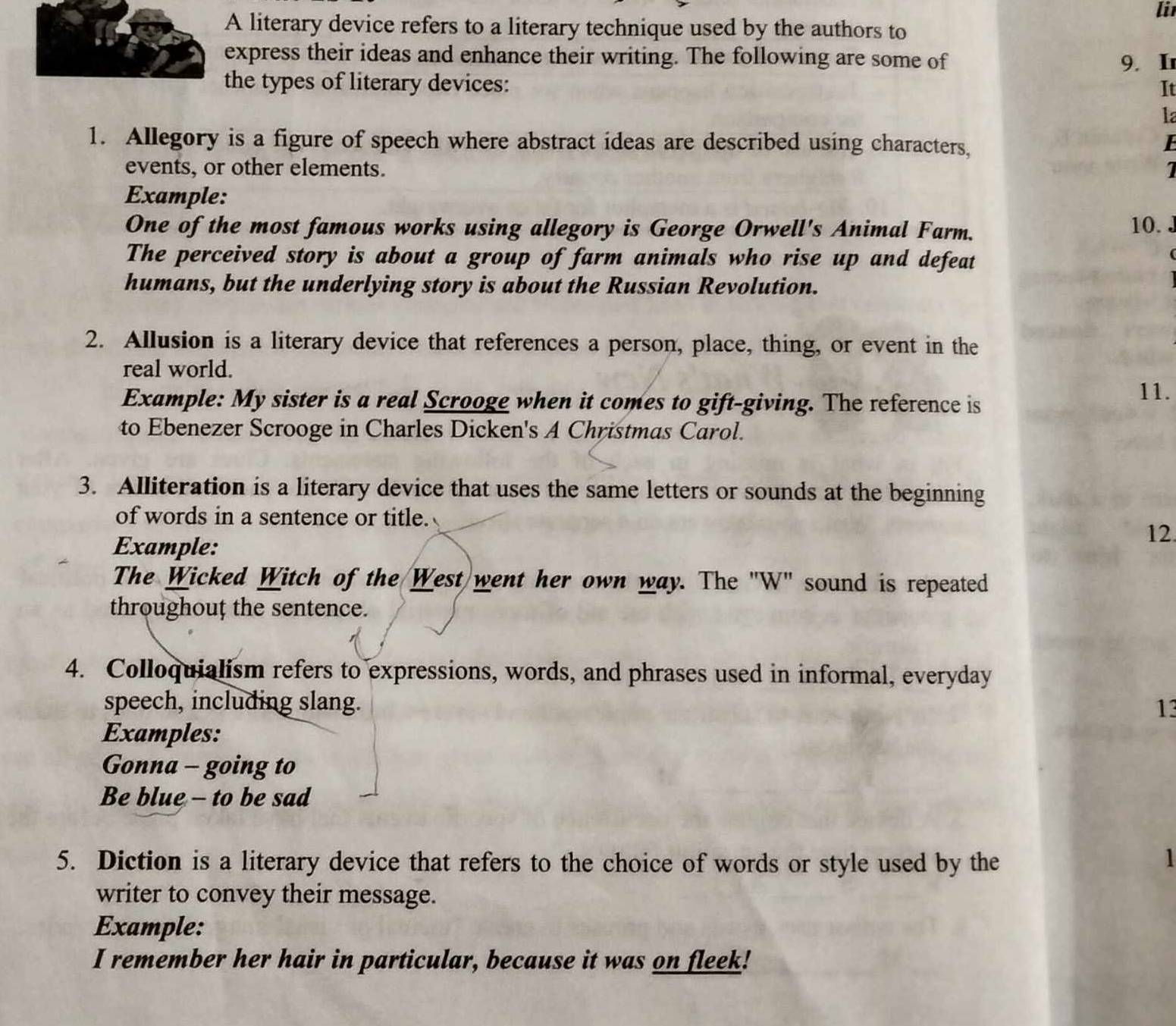 li 
A literary device refers to a literary technique used by the authors to 
express their ideas and enhance their writing. The following are some of 
9. Ir 
the types of literary devices: 
It 
1a 
1. Allegory is a figure of speech where abstract ideas are described using characters, 
E 
events, or other elements. 1 
Example: 
One of the most famous works using allegory is George Orwell's Animal Farm. 10. J 
The perceived story is about a group of farm animals who rise up and defeat 
humans, but the underlying story is about the Russian Revolution. 
2. Allusion is a literary device that references a person, place, thing, or event in the 
real world. 
Example: My sister is a real Scrooge when it comes to gift-giving. The reference is 11. 
to Ebenezer Scrooge in Charles Dicken's A Christmas Carol. 
3. Alliteration is a literary device that uses the same letters or sounds at the beginning 
of words in a sentence or title. 
Example: 
12. 
The Wicked Witch of the West went her own way. The "W" sound is repeated 
throughouț the sentence. 
4. Colloquialism refers to expressions, words, and phrases used in informal, everyday 
speech, including slang. 13 
Examples: 
Gonna - going to 
Be blue - to be sad 
5. Diction is a literary device that refers to the choice of words or style used by the 1 
writer to convey their message. 
Example: 
I remember her hair in particular, because it was on fleek!