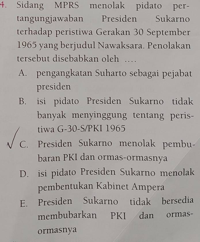 Sidang MPRS menolak pidato per-
tangungjawaban Presiden Sukarno
terhadap peristiwa Gerakan 30 September
1965 yang berjudul Nawaksara. Penolakan
tersebut disebabkan oleh …
A. pengangkatan Suharto sebagai pejabat
presiden
B. isi pidato Presiden Sukarno tidak
banyak menyinggung tentang peris-
tiwa G- 30 -S/PKI 1965
C. Presiden Sukarno menolak pembu-
baran PKI dan ormas-ormasnya
D. isi pidato Presiden Sukarno menolak
pembentukan Kabinet Ampera
E. Presiden Sukarno tidak bersedia
membubarkan PKI dan ormas-
ormasnya