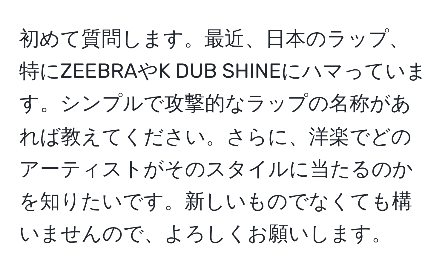 初めて質問します。最近、日本のラップ、特にZEEBRAやK DUB SHINEにハマっています。シンプルで攻撃的なラップの名称があれば教えてください。さらに、洋楽でどのアーティストがそのスタイルに当たるのかを知りたいです。新しいものでなくても構いませんので、よろしくお願いします。